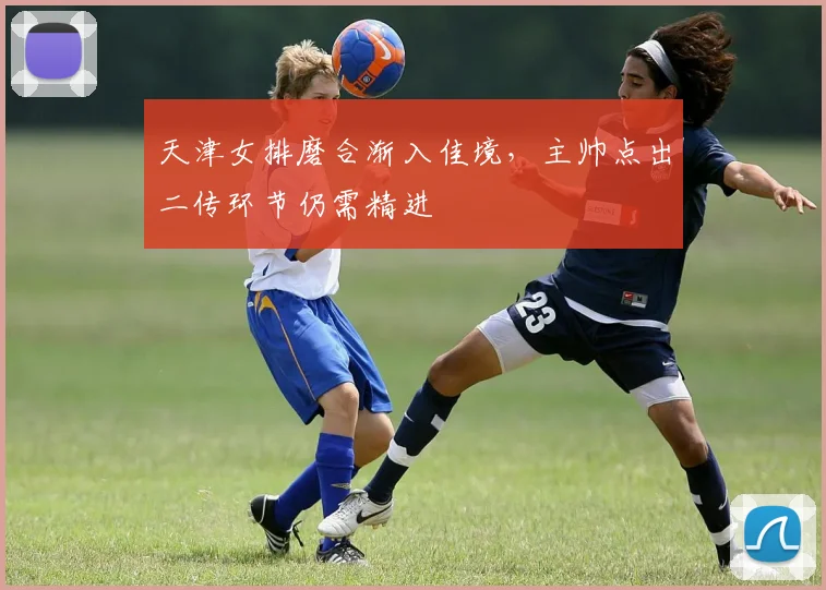 天津女排磨合渐入佳境,主帅点出二传环节仍需精进