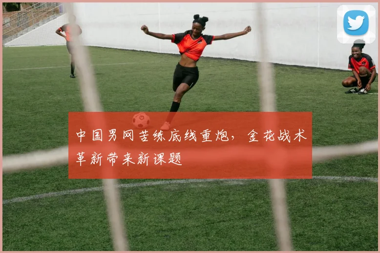 中国男网苦练底线重炮,金花战术革新带来新课题