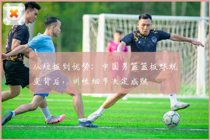 从短板到优势:中国男篮篮板球蜕变背后,训练细节决定成败