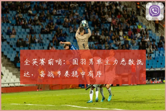 全英赛前哨:国羽男单主力悉数抵达,备战节奏稳中有序