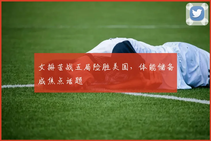 女排苦战五局险胜美国,体能储备成焦点话题