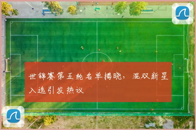 世锦赛第五轮名单揭晓,混双新星入选引发热议