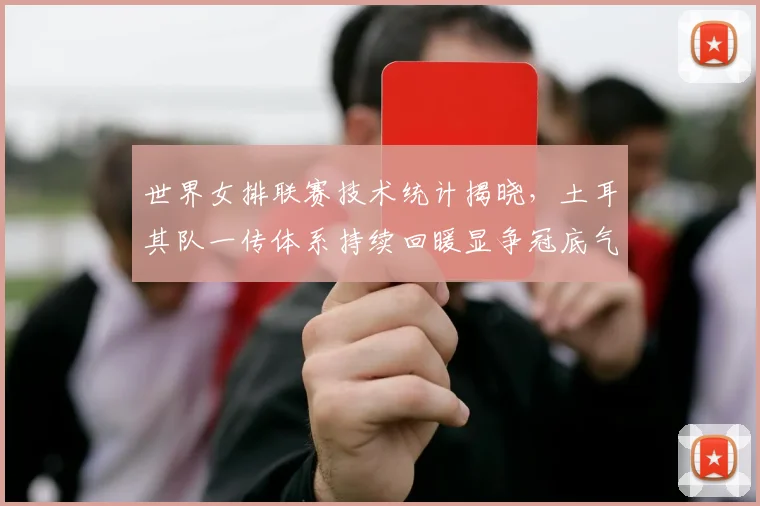 世界女排联赛技术统计揭晓,土耳其队一传体系持续回暖显争冠底气