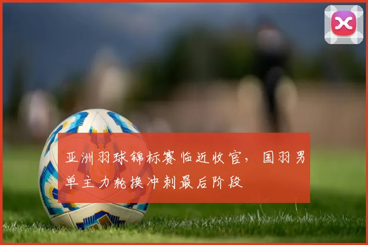 亚洲羽球锦标赛临近收官,国羽男单主力轮换冲刺最后阶段