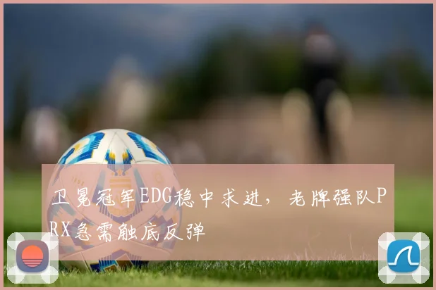 卫冕冠军EDG稳中求进,老牌强队PRX急需触底反弹