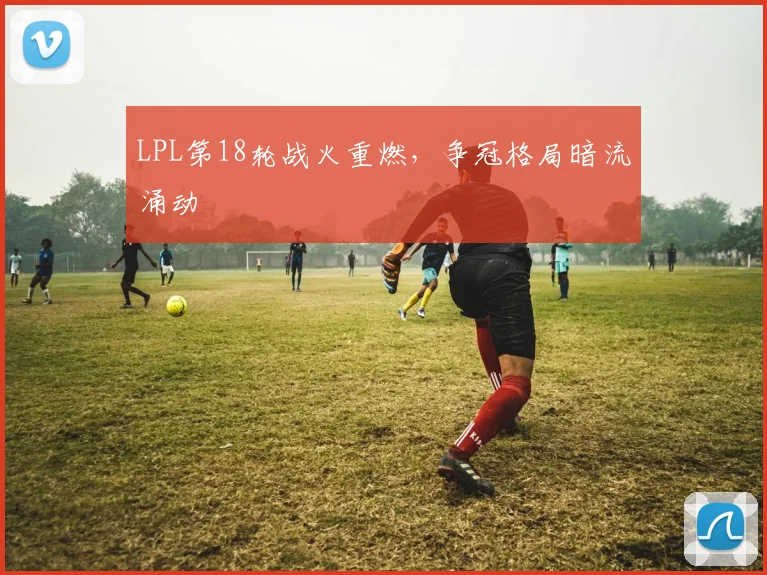 LPL第18轮战火重燃,争冠格局暗流涌动