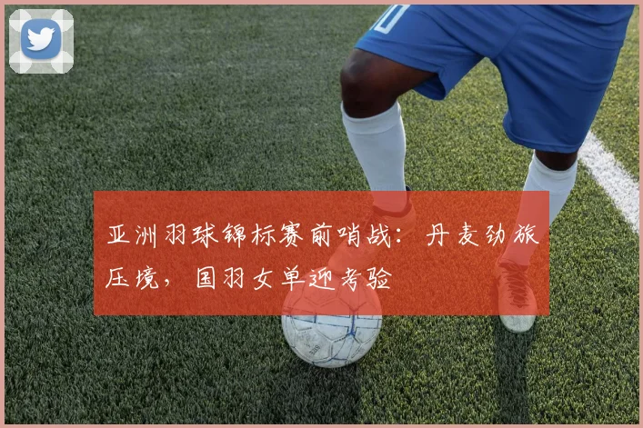 亚洲羽球锦标赛前哨战:丹麦劲旅压境,国羽女单迎考验