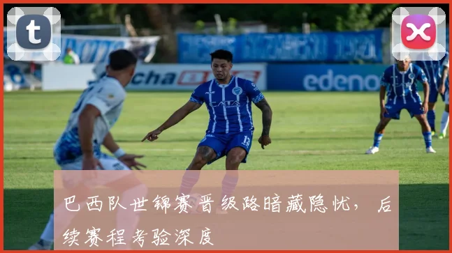 巴西队世锦赛晋级路暗藏隐忧,后续赛程考验深度