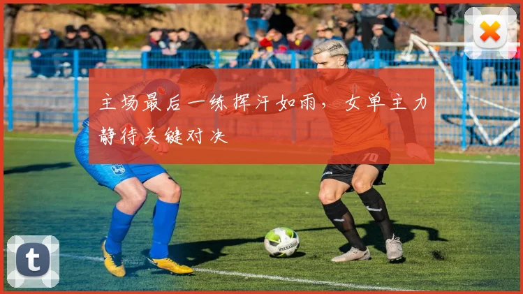 主场最后一练挥汗如雨,女单主力静待关键对决