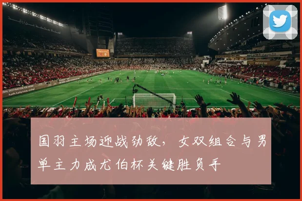 国羽主场迎战劲敌,女双组合与男单主力成尤伯杯关键胜负手