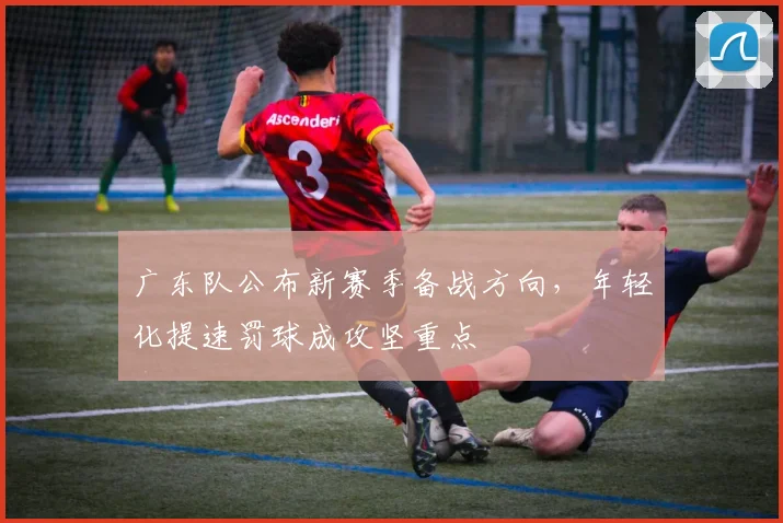 广东队公布新赛季备战方向,年轻化提速罚球成攻坚重点
