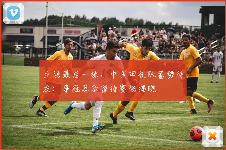 主场最后一练，中国田径队蓄势待发：争冠悬念留待赛场揭晓