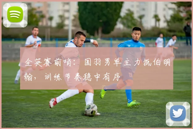 全英赛前哨：国羽男单主力抵伯明翰，训练节奏稳中有序