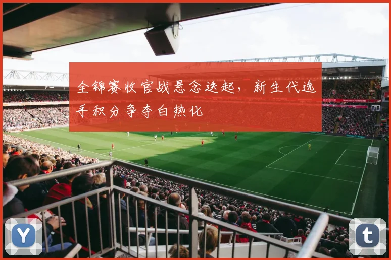 全锦赛收官战悬念迭起,新生代选手积分争夺白热化