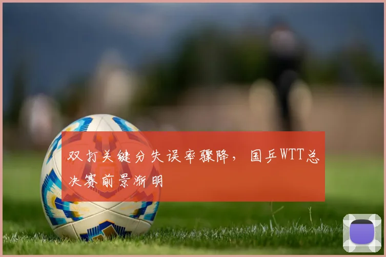 双打关键分失误率骤降,国乒WTT总决赛前景渐明