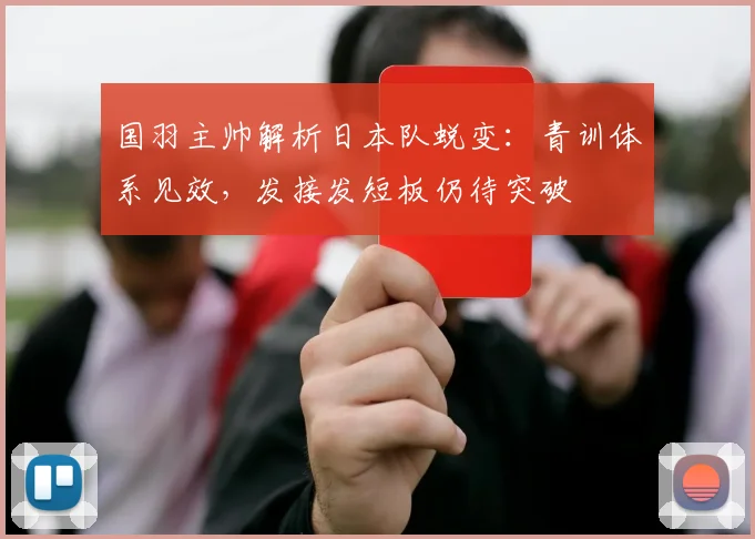 国羽主帅解析日本队蜕变:青训体系见效,发接发短板仍待突破