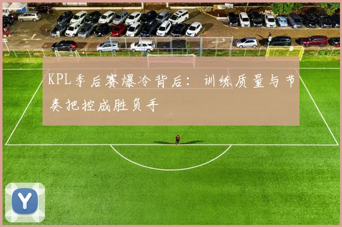 KPL季后赛爆冷背后:训练质量与节奏把控成胜负手