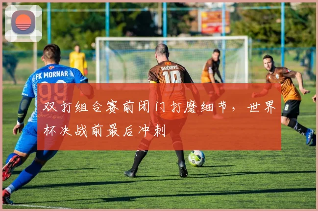 双打组合赛前闭门打磨细节,世界杯决战前最后冲刺