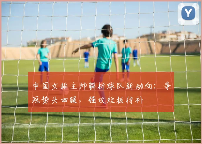 中国女排主帅解析球队新动向:争冠势头回暖,强攻短板待补