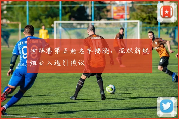 世锦赛第五轮名单揭晓,混双新锐组合入选引热议