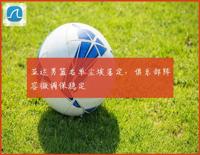 亚运男篮名单尘埃落定,俱乐部阵容微调保稳定