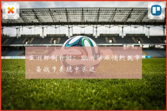亚洲杯倒计时:欧洲劲旅悄然抵华,备战节奏稳中求进
