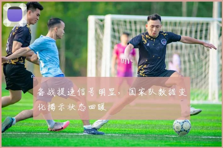 备战提速信号明显,国家队数据变化揭示状态回暖