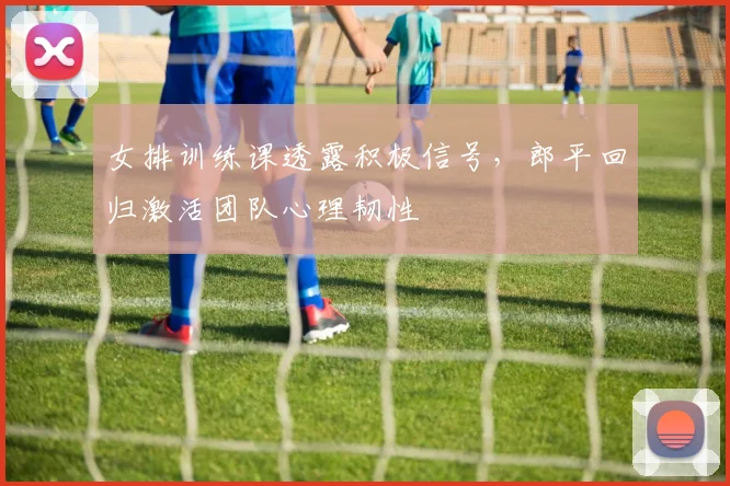 女排训练课透露积极信号,郎平回归激活团队心理韧性