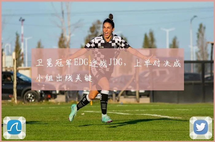 卫冕冠军EDG迎战JDG,上单对决成小组出线关键