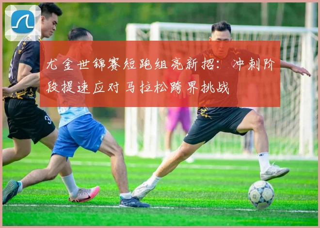 尤金世锦赛短跑组亮新招:冲刺阶段提速应对马拉松跨界挑战