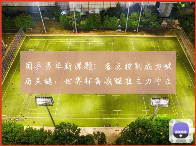 国乒男单新课题:落点控制成为破局关键,世界杯备战瞄准主力冲击