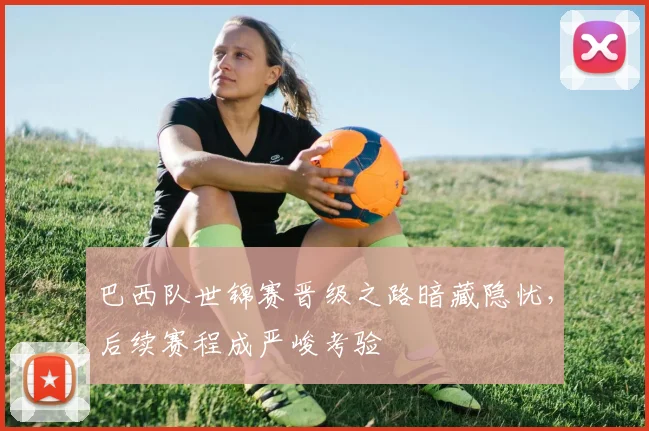 巴西队世锦赛晋级之路暗藏隐忧,后续赛程成严峻考验