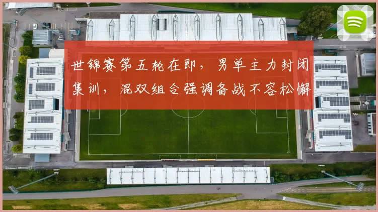 世锦赛第五轮在即,男单主力封闭集训,混双组合强调备战不容松懈