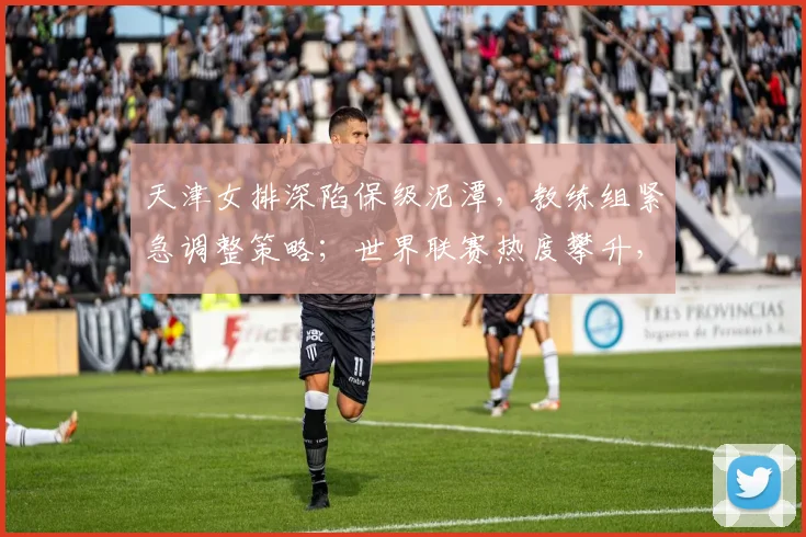天津女排深陷保级泥潭,教练组紧急调整策略;世界联赛热度攀升,中国女排备战提速