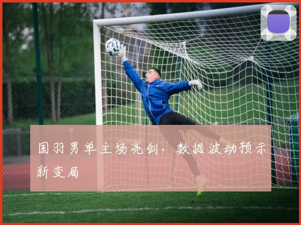 国羽男单主场亮剑,数据波动预示新变局
