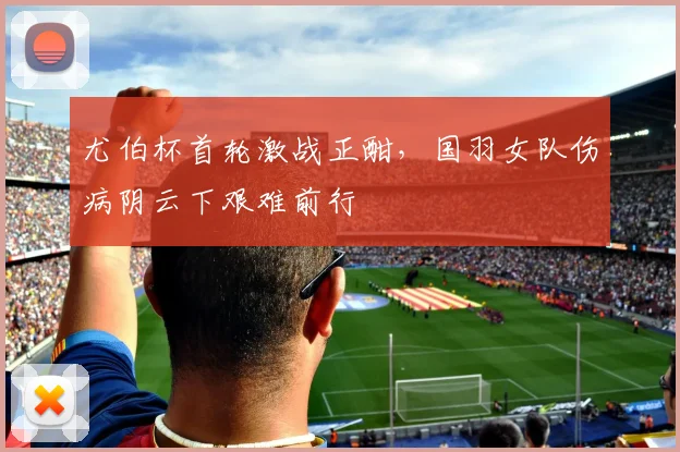 尤伯杯首轮激战正酣,国羽女队伤病阴云下艰难前行