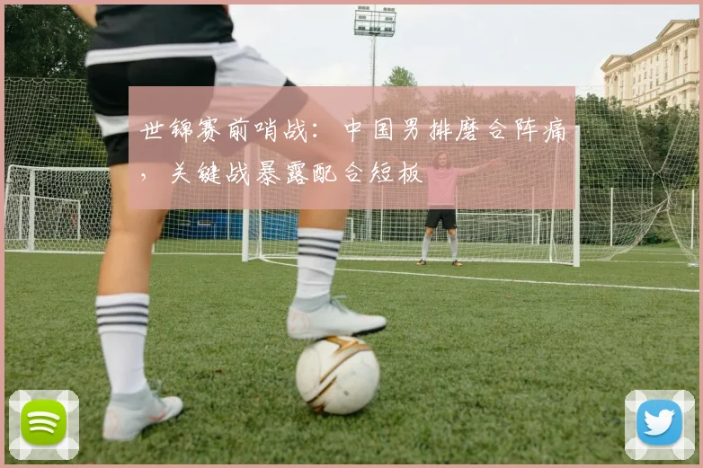 世锦赛前哨战:中国男排磨合阵痛,关键战暴露配合短板