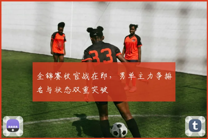 全锦赛收官战在即,男单主力争排名与状态双重突破