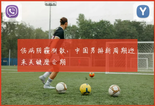 伤病阴霾渐散,中国男排新周期迎来关键磨合期