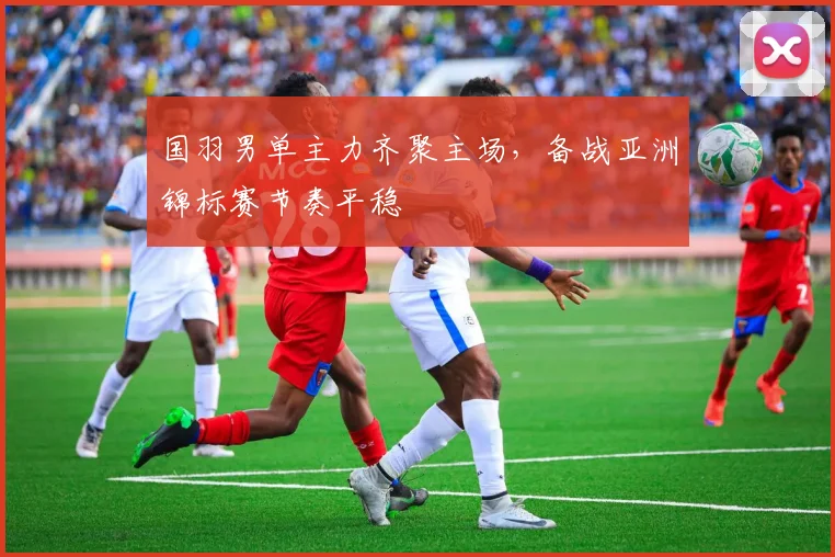 国羽男单主力齐聚主场,备战亚洲锦标赛节奏平稳