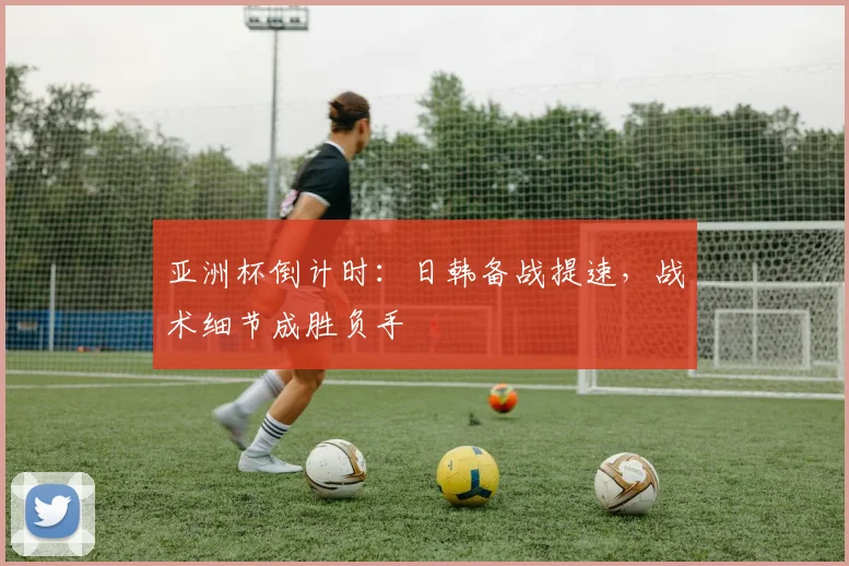 亚洲杯倒计时:日韩备战提速,战术细节成胜负手