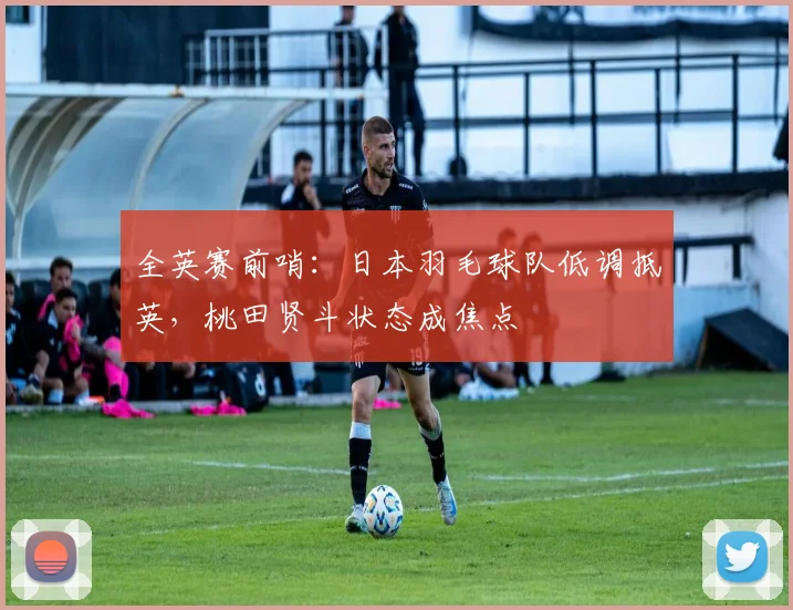 全英赛前哨:日本羽毛球队低调抵英,桃田贤斗状态成焦点