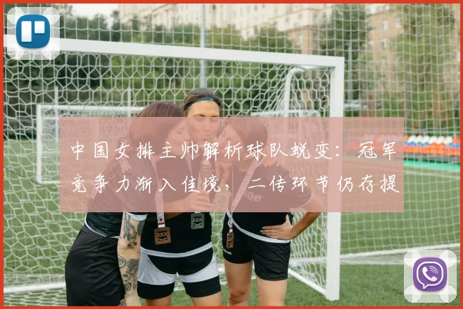 中国女排主帅解析球队蜕变:冠军竞争力渐入佳境,二传环节仍存提升空间