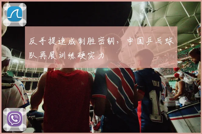 反手提速成制胜密钥,中国乒乓球队再展训练硬实力