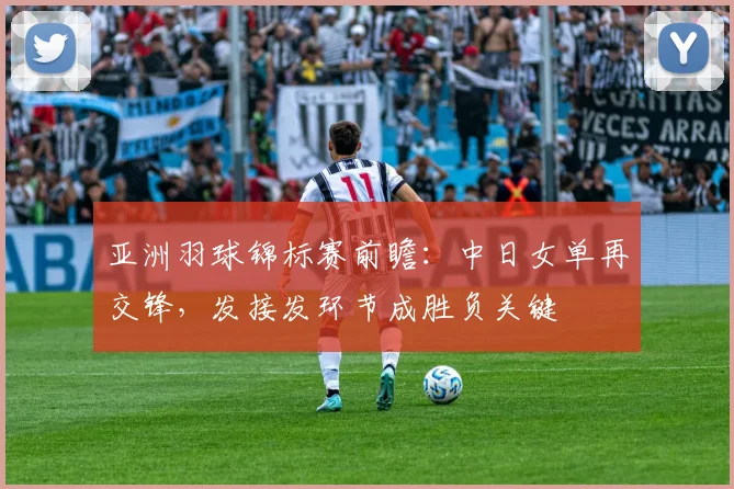 亚洲羽球锦标赛前瞻:中日女单再交锋,发接发环节成胜负关键