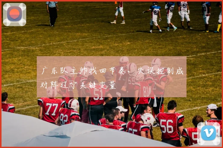 广东队主帅找回节奏,失误控制成对阵辽宁关键变量