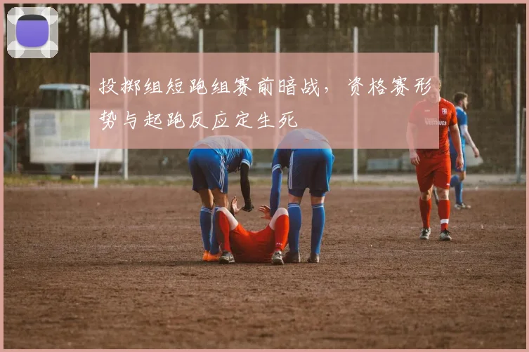 投掷组短跑组赛前暗战,资格赛形势与起跑反应定生死