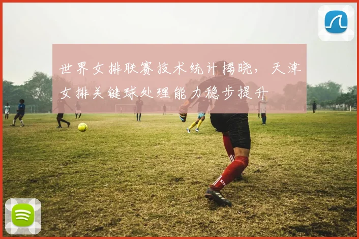 世界女排联赛技术统计揭晓,天津女排关键球处理能力稳步提升
