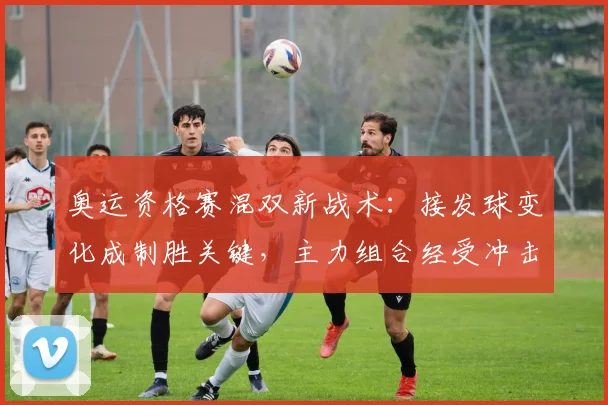 奥运资格赛混双新战术:接发球变化成制胜关键,主力组合经受冲击考验