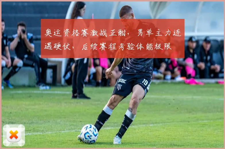 奥运资格赛激战正酣,男单主力连遇硬仗,后续赛程考验体能极限
